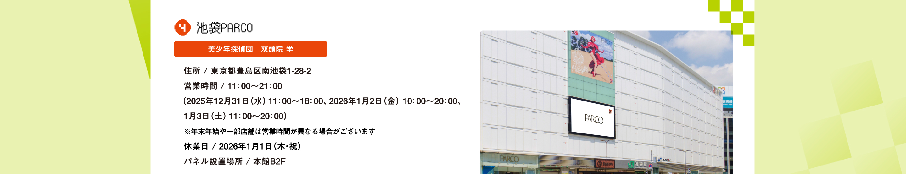 池袋PARCO 美少年探偵団　双頭院 学 住所 / 東京都豊島区南池袋1-28-2営業時間 / 11：00～21：00（2025年12月31日（水）11：00～18：00、2026年1月2日（金）10：00～20：00、1月3日（土）11：00～20：00）※年末年始や一部店舗は営業時間が異なる場合がございます休業日 / 2026年1月1日（木・祝）パネル設置場所 / 本館B2F