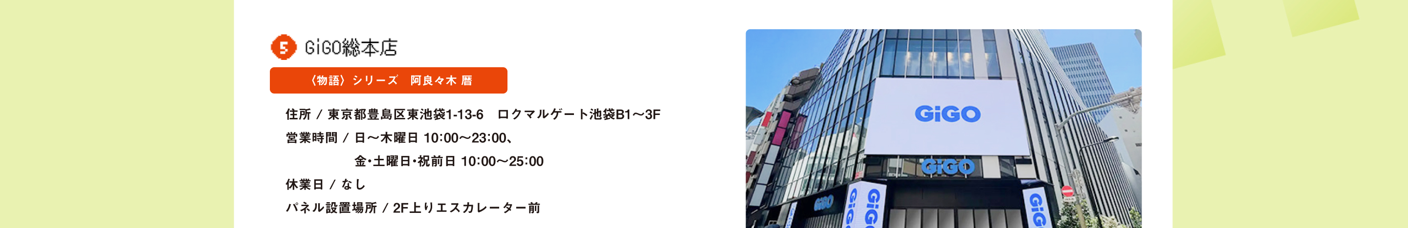 GiGO総本店 〈物語〉シリーズ　阿良々木 暦 住所 / 東京都豊島区東池袋1-13-6　ロクマルゲート池袋B1～3F営業時間 / 日～木曜日 10：00～23：00、金・土曜日・祝前日 10：00～25：00 休業日 / なし パネル設置場所 / 2F上りエスカレーター前