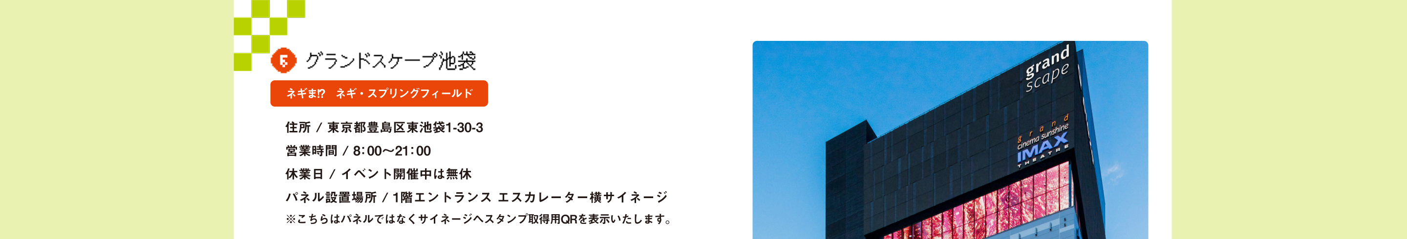 グランドスケープ池袋 ネギま!?　ネギ・スプリングフィールド 住所 / 東京都豊島区東池袋1-30-3営業時間 / 8：00～21：00休業日 / イベント開催中は無休 パネル設置場所 / 1階エントランス エスカレーター横サイネージ ※こちらはパネルではなくサイネージへスタンプ取得用QRを表示いたします。