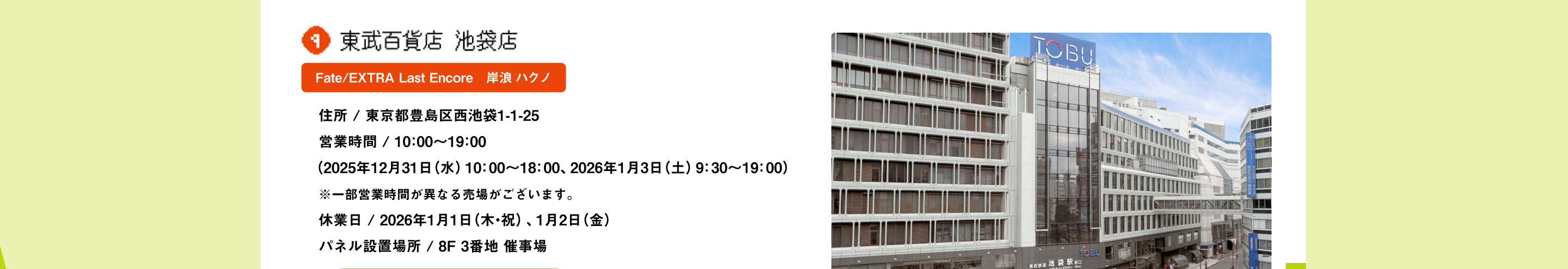東武百貨店 池袋店 Fate/EXTRA Last Encore　岸浪 ハクノ 住所 / 東京都豊島区西池袋1-1-25営業時間 / 10：00～19：00（2025年12月31日（水）10：00～18：00、2026年1月3日（土）9：30～19：00）※一部営業時間が異なる売場がございます。休業日 / 2026年1月1日（木・祝）、1月2日（金） パネル設置場所 / 8F 3番地 催事場