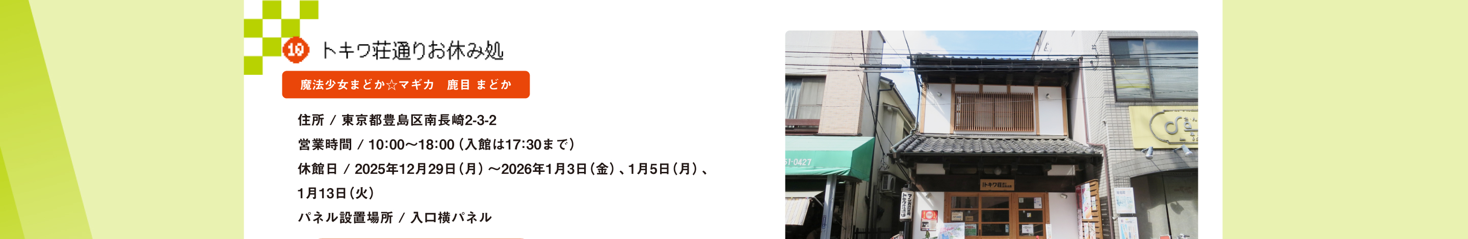 トキワ荘通りお休み処 魔法少女まどか☆マギカ　鹿目 まどか 住所 / 東京都豊島区南長崎2-3-2営業時間 / 10：00～18：00（入館は17：30まで）休館日 / 2025年12月29日（月）～2026年1月3日（金）、1月5日（月）、1月13日（火） パネル設置場所 / 入口横パネル