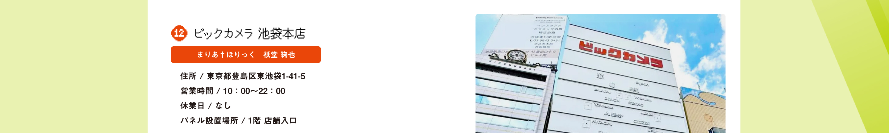 ビッグカメラ池袋本店 まりあ†ほりっく　祇堂 鞠也 住所 / 東京都豊島区東池袋1-41-5 営業時間 / 10：00～22：00休業日 / なし パネル設置場所 / 1階 店舗入口