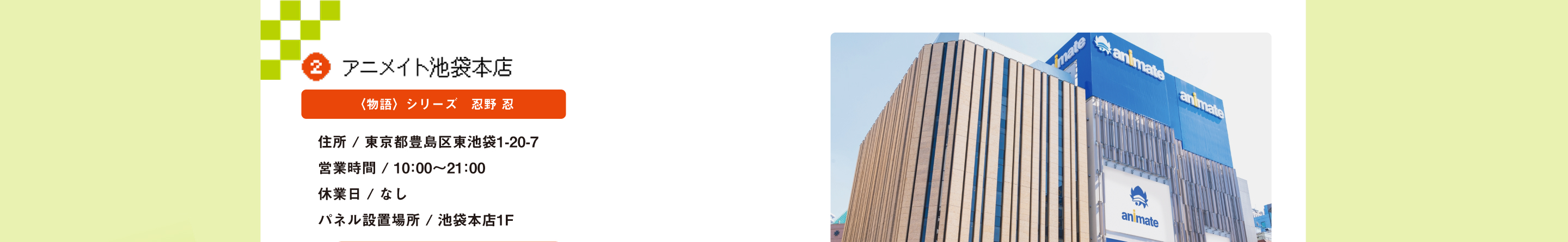 アニメイト池袋 〈物語〉シリーズ　忍野 忍 住所 / 東京都豊島区東池袋1-20-7営業時間 / 10：00～21：00休業日 / なしパネル設置場所 / 池袋本店1F