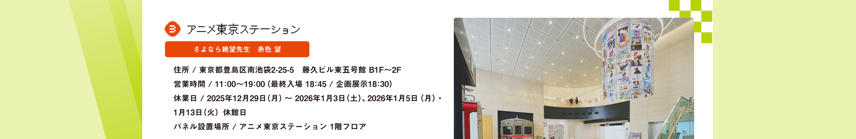 アニメ東京ステーション さよなら絶望先生　糸色 望 住所 / 東京都豊島区南池袋2-25-5　藤久ビル東五号館 B1F～2F営業時間 / 11：00～19：00（最終入場 18：45 / 企画展示18：30）休業日 / 2025年12月29日（月）～ 2026年1月3日（土）、2026年1月5日（月）・1月13日（火）休館日パネル設置場所 / アニメ東京ステーション 1階フロア