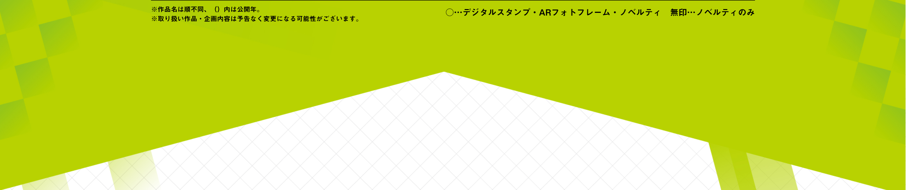 ※作品名は順不同、（）内は公開年。 ※取り扱い作品・企画内容は予告なく変更になる可能性がございます。 ○…デジタルスタンプ・ARフォトフレーム・ノベルティ　無印…ノベルティのみ