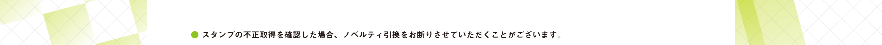 ● スタンプの不正取得を確認した場合、ノベルティ引換をお断りさせていただくことがございます。