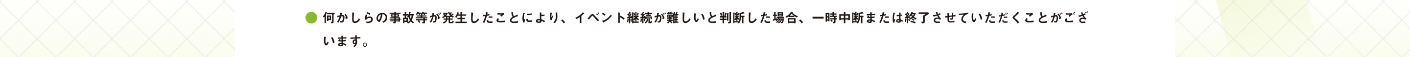 ● 何かしらの事故等が発生したことにより、イベント継続が難しいと判断した場合、一時中断または終了させていただくことがございます。